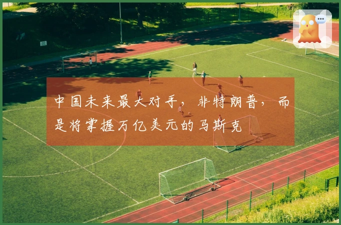 中国未来最大对手,非特朗普,而是将掌握万亿美元的马斯克