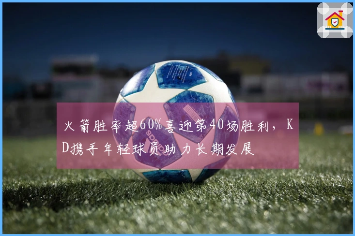 火箭胜率超60%喜迎第40场胜利，KD携手年轻球员助力长期发展