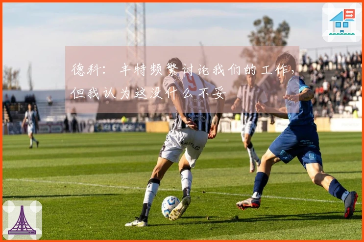 德科：丰特频繁讨论我们的工作，但我认为这没什么不妥
