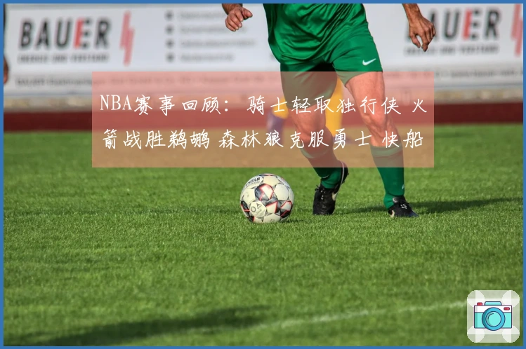 NBA赛事回顾：骑士轻取独行侠 火箭战胜鹈鹕 森林狼克服勇士 快船打败公牛